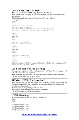 Create Your Own Test Web
If you just want to learn HTML, skip the rest of this chapter.
If you want to create a test page on your own computer, just copy the 3 files below to
your desktop.
(Right click on each link, and select "save target as" or "save link as")
mainpage.htm
<html>
<body>

<h1>This is my Main Page</h1>
<p>This is some text.</p>
<p><a href="page1.htm">This is a link to Page 1</a></p>
<p><a href="page2.htm">This is a link to Page 2</a></p>

</body>
</html>
page1.htm
<html>
<body>

<h1>This is Page1</h1>
<p>This is some text.</p>

</body>
</html>
page2.htm
<html>
<body>

<h1>This is Page2</h1>
<p>This is some text.</p>

</body>
</html>
After you have copied the files, you can double-click on the file called "mainpage.htm"
and see your first web site in action.

Use Your Test Web For Learning
We suggest you experiment with everything you learn at W3Schools by editing your web
files with a text editor (like Notepad).
Note: If your test web contains HTML markup tags you have not learned, don't panic.
You will learn all about it in the next chapters.

.HTM or .HTML File Extension?
When you save an HTML file, you can use either the .htm or the .html file extension. We
use .htm in our examples. It is a habit from the past, when the software only allowed
three letters in file extensions.
With new software it is perfectly safe to use .html.
Don't worry if the examples use tags you have not learned.
You will learn about them in the next chapters.

HTML Headings
HTML headings are defined with the <h1> to <h6> tags.
<html>
<body>

<h1>This is heading 1</h1>
<h2>This is heading 2</h2>
<h3>This is heading 3</h3>
<h4>This is heading 4</h4>

                http://mm-smkn4-malang.blogspot.com
 