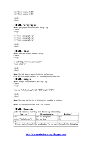 <h5>This is heading 5</h5>
<h6>This is heading 6</h6>

</body>
</html>

HTML Paragraphs
HTML paragraphs are defined with the <p> tag.
<html>
<body>

<p>This is a paragraph.</p>
<p>This is a paragraph.</p>
<p>This is a paragraph.</p>

</body>
</html>

HTML Links
HTML links are defined with the <a> tag.
<html>
<body>

<a href="http://www.w3schools.com">
This is a link</a>

</body>
</html>

Note: The link address is specified in the href attribute.
(You will learn about attributes in a later chapter of this tutorial).
HTML Images
HTML images are defined with the <img> tag.
<html>
<body>

<img src="w3schools.jpg" width="104" height="142" />

</body>
</html>

Note: The name and the size of the image are provided as attributes.

HTML documents are defined by HTML elements.

HTML Elements
An HTML element is everything from the start tag to the end tag:
          Start tag *                 Element content                    End tag *
<p>                              This is a paragraph              </p>
<a href="default.htm" >          This is a link                   </a>
<br />
* The start tag is often called the opening tag. The end tag is often called the closing tag.




                  http://mm-smkn4-malang.blogspot.com
 