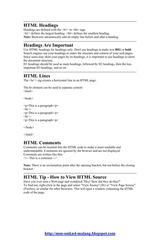 HTML Headings
Headings are defined with the <h1> to <h6> tags.
<h1> defines the largest heading. <h6> defines the smallest heading.
Note: Browsers automatically add an empty line before and after a heading.

Headings Are Important
Use HTML headings for headings only. Don't use headings to make text BIG or bold.
Search engines use your headings to index the structure and content of your web pages.
Since users may skim your pages by its headings, it is important to use headings to show
the document structure.
H1 headings should be used as main headings, followed by H2 headings, then the less
important H3 headings, and so on.

HTML Lines
The <hr /> tag creates a horizontal line in an HTML page.

The hr element can be used to separate content:
<html>

<body>

<p>This is a paragraph</p>
<hr />
<p>This is a paragraph</p>
<hr />
<p>This is a paragraph</p>

</body>

</html>

HTML Comments
Comments can be inserted into the HTML code to make it more readable and
understandable. Comments are ignored by the browser and are not displayed.
Comments are written like this:
<!-- This is a comment -->

Note: There is an exclamation point after the opening bracket, but not before the closing
bracket.

HTML Tip - How to View HTML Source
Have you ever seen a Web page and wondered "Hey! How did they do that?"
To find out, right-click in the page and select "View Source" (IE) or "View Page Source"
(Firefox), or similar for other browsers. This will open a window containing the HTML
code of the page.




                http://mm-smkn4-malang.blogspot.com
 