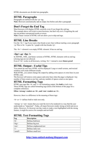 HTML documents are divided into paragraphs.

HTML Paragraphs
Paragraphs are defined with the <p> tag.
Note: Browsers automatically add an empty line before and after a paragraph.

Don't Forget the End Tag
Most browsers will display HTML correctly even if you forget the end tag:
The example above will work in most browsers, but don't rely on it. Forgetting the end
tag can produce unexpected results or errors.
Note: Future version of HTML will not allow you to skip end tags.

HTML Line Breaks
Use the <br /> tag if you want a line break (a new line) without starting a new paragraph
<p>This is<br />a para<br />graph with line breaks</p>

The <br /> element is an empty HTML element. It has no end tag.

<br> or <br />
In XHTML, XML, and future versions of HTML, HTML elements with no end tag
(closing tag) are not allowed.
Even if <br> works in all browsers, writing <br /> instead is more future proof.

HTML Output - Useful Tips
You cannot be sure how HTML will be displayed. Large or small screens, and resized
windows will create different results.
With HTML, you cannot change the output by adding extra spaces or extra lines in your
HTML code.
The browser will remove extra spaces and extra lines when the page is displayed. Any
number of lines count as one line, and any number of spaces count as one space.
HTML Formatting Tags
HTML uses tags like <b> and <i> for formatting output, like bold or italic text.
These HTML tags are called formatting tags (look at the bottom of this page for a
complete reference).
Often <strong> renders as <b>, and <em> renders as <i>.

However, there is a difference in the meaning of these tags:

<b> or <i> defines bold or italic text only.

<strong> or <em> means that you want the text to be rendered in a way that the user
understands as "important". Today, all major browsers render strong as bold and em as
italics. However, if a browser one day wants to make a text highlighted with the strong
feature, it might be cursive for example and not bold!

HTML Text Formatting Tags
Tag               Description
<b>               Defines bold text
<big>             Defines big text
<em>              Defines emphasized text
<i>               Defines italic text
<small>           Defines small text


                 http://mm-smkn4-malang.blogspot.com
 