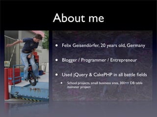 About me

•   Felix Geisendörfer, 20 years old, Germany


•   Blogger / Programmer / Entrepreneur


•   Used jQuery & CakePHP in all battle ﬁelds
    •   School projects, small business sites, 300++ DB table
        monster project