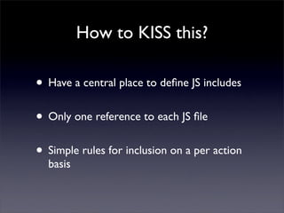 How to KISS this?

• Have a central place to deﬁne JS includes
• Only one reference to each JS ﬁle
• Simple rules for inclusion on a per action
  basis