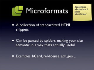 Ask audience

         Microformats                     who has heard
                                          about
                                          Microformat




• A collection of standardized HTML
  snippets


• Can be parsed by spiders, making your site
  semantic in a way thats actually useful


• Examples: hCard, rel-license, adr, geo ...