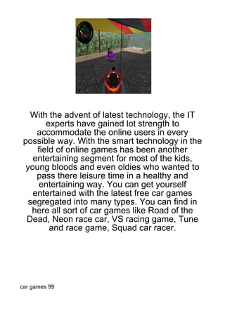 With the advent of latest technology, the IT
        experts have gained lot strength to
     accommodate the online users in every
 possible way. With the smart technology in the
     field of online games has been another
    entertaining segment for most of the kids,
  young bloods and even oldies who wanted to
     pass there leisure time in a healthy and
      entertaining way. You can get yourself
    entertained with the latest free car games
   segregated into many types. You can find in
    here all sort of car games like Road of the
  Dead, Neon race car, VS racing game, Tune
         and race game, Squad car racer.




car games 99
 