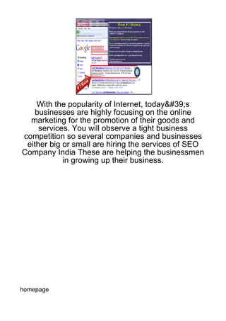 With the popularity of Internet, today&#39;s
   businesses are highly focusing on the online
  marketing for the promotion of their goods and
     services. You will observe a tight business
competition so several companies and businesses
 either big or small are hiring the services of SEO
Company India These are helping the businessmen
            in growing up their business.




homepage
 