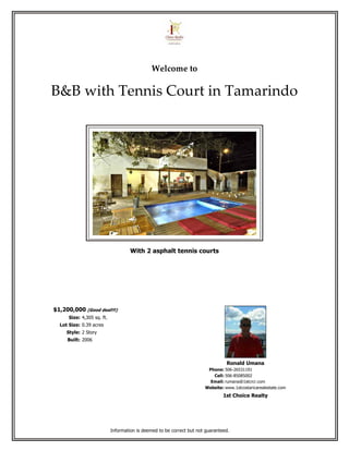 Welcome to

B&B with Tennis Court in Tamarindo




                                     With 2 asphalt tennis courts




$1,200,000 (Good deal!!!)
      Size: 4,305 sq. ft.
  Lot Size: 0.39 acres
     Style: 2 Story
     Built: 2006



                                                                                 Ronald Umana
                                                                        Phone: 506-26531191
                                                                          Cell: 506-85085002
                                                                         Email: rumana@1stcrcr.com
                                                                       Website: www.1stcostaricarealestate.com
                                                                                1st Choice Realty




                            Information is deemed to be correct but not guaranteed.
 