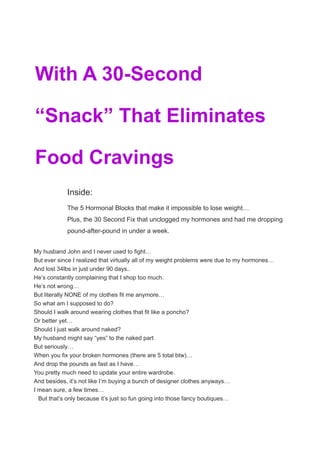 From Texas Saved My Life
With A 30-Second
“Snack” That Eliminates
Food Cravings
Inside:
The 5 Hormonal Blocks that make it impossible to lose weight…
Plus, the 30 Second Fix that unclogged my hormones and had me dropping
pound-after-pound in under a week.
My husband John and I never used to fight…
But ever since I realized that virtually all of my weight problems were due to my hormones…
And lost 34lbs in just under 90 days..
He’s constantly complaining that I shop too much.
He’s not wrong…
But literally NONE of my clothes fit me anymore…
So what am I supposed to do?
Should I walk around wearing clothes that fit like a poncho?
Or better yet…
Should I just walk around naked?
My husband might say “yes” to the naked part
But seriously…
When you fix your broken hormones (there are 5 total btw)…
And drop the pounds as fast as I have…
You pretty much need to update your entire wardrobe.
And besides, it’s not like I’m buying a bunch of designer clothes anyways…
I mean sure, a few times…
But that’s only because it’s just so fun going into those fancy boutiques…
 
