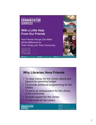 With a Little Help
From Our Friends
How Friends Groups Can Make
All the Difference for
Their Library and Their Community




 Why Libraries Have Friends
 • To raise money for the Library above and
   beyond its operating budget
 • To provide additional programming for the
   Library
 • To serve as ambassadors for the Library
   in the community
 • To build support for the Library
 • To advocate for the Library




                                               1
 