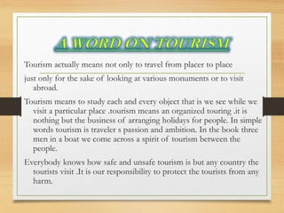 Tourism actually means not only to travel from placer to place
just only for the sake of looking at various monuments or to visit
abroad.
Tourism means to study each and every object that is we see while we
visit a particular place .tourism means an organized touring .it is
nothing but the business of arranging holidays for people. In simple
words tourism is traveler s passion and ambition. In the book three
men in a boat we come across a spirit of tourism between the
people.
Everybody knows how safe and unsafe tourism is but any country the
tourists visit .It is our responsibility to protect the tourists from any
harm.
 