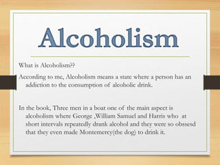 What is Alcoholism??
According to me, Alcoholism means a state where a person has an
addiction to the consumption of alcoholic drink.
In the book, Three men in a boat one of the main aspect is
alcoholism where George ,William Samuel and Harris who at
short intervals repeatedly drank alcohol and they were so obssesd
that they even made Montemercy(the dog) to drink it.
 