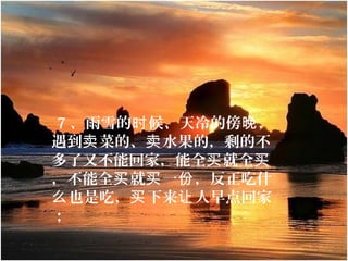  7 、雨雪的 候、天冷的傍 ，时 晚
遇到 菜的、 水果的，剩的不卖 卖
多了又不能回家，能全 就全买 买
，不能全 就 一 ，反正吃什买 买 份
也是吃， 下来 人早点回家么 买 让
；
 