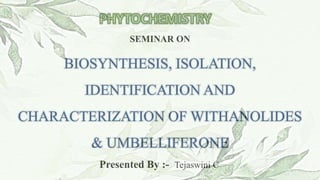SEMINAR ON
BIOSYNTHESIS, ISOLATION,
IDENTIFICATION AND
CHARACTERIZATION OF WITHANOLIDES
& UMBELLIFERONE
Presented By :- Tejaswini C
 
