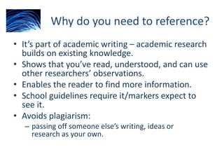 Why do you need to reference?
• It’s part of academic writing – academic research
builds on existing knowledge.
• Shows that you’ve read, understood, and can use
other researchers’ observations.
• Enables the reader to find more information.
• School guidelines require it/markers expect to
see it.
• Avoids plagiarism:
– passing off someone else’s writing, ideas or
research as your own.
 