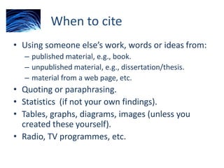 When to cite
• Using someone else’s work, words or ideas from:
– published material, e.g., book.
– unpublished material, e.g., dissertation/thesis.
– material from a web page, etc.
• Quoting or paraphrasing.
• Statistics (if not your own findings).
• Tables, graphs, diagrams, images (unless you
created these yourself).
• Radio, TV programmes, etc.
 