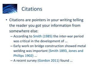 Citations
• Citations are pointers in your writing telling
the reader you got your information from
somewhere else:
– According to Smith (1985) the inter-war period
was critical in the development of …
– Early work on bridge construction showed metal
welding was important (Smith 1893, Jones and
Phillips 1902) …
– A recent survey (Gordon 2011) found …
 