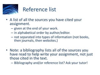 Reference list
• A list of all the sources you have cited your
assignment.
– given at the end of your work.
– in alphabetical order by author/editor.
– not separated into types of information (not books,
then journals, then websites.)
• Note: a bibliography lists all of the sources you
have read to help write your assignment, not just
those cited in the text.
– Bibliography and/or reference list? Ask your tutor!
 