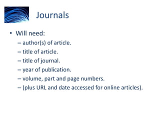 Journals
• Will need:
– author(s) of article.
– title of article.
– title of journal.
– year of publication.
– volume, part and page numbers.
– (plus URL and date accessed for online articles).
 