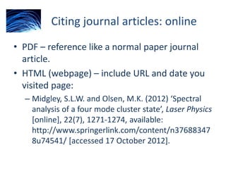 Citing journal articles: online
• PDF – reference like a normal paper journal
article.
• HTML (webpage) – include URL and date you
visited page:
– Midgley, S.L.W. and Olsen, M.K. (2012) ‘Spectral
analysis of a four mode cluster state’, Laser Physics
[online], 22(7), 1271-1274, available:
http://www.springerlink.com/content/n37688347
8u74541/ [accessed 17 October 2012].
 