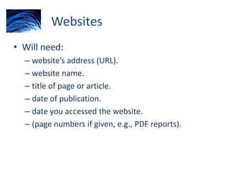 Websites
• Will need:
– website’s address (URL).
– website name.
– title of page or article.
– date of publication.
– date you accessed the website.
– (page numbers if given, e.g., PDF reports).
 