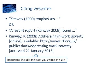Citing websites
• “Kenway (2009) emphasizes …”
OR
• “A recent report (Kenway 2009) found …”
• Kenway, P. (2008) Addressing in-work poverty
[online], available: http://www.jrf.org.uk/
publications/addressing-work-poverty
[accessed 21 January 2013]
Important: include the date you visited the site
 