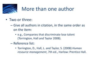 More than one author
• Two or three:
– Give all authors in citation, in the same order as
on the item:
• e.g., Companies that discriminate lose talent
(Torrington, Hall and Taylor 2008).
– Reference list:
• Torrington, D., Hall, L. and Taylor, S. (2008) Human
resource management, 7th ed., Harlow: Prentice Hall.
 