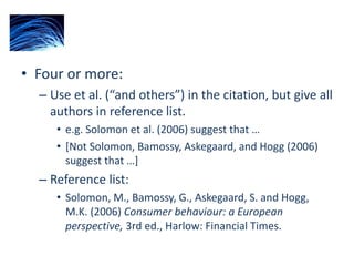 • Four or more:
– Use et al. (“and others”) in the citation, but give all
authors in reference list.
• e.g. Solomon et al. (2006) suggest that …
• [Not Solomon, Bamossy, Askegaard, and Hogg (2006)
suggest that …]
– Reference list:
• Solomon, M., Bamossy, G., Askegaard, S. and Hogg,
M.K. (2006) Consumer behaviour: a European
perspective, 3rd ed., Harlow: Financial Times.
 