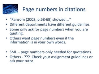Page numbers in citations
• “Ransom (2002, p.68-69) showed …”
• Different departments have different guidelines.
• Some only ask for page numbers when you are
quoting.
• Others want page numbers even if the
information is in your own words.
• SML – page numbers only needed for quotations.
• Others - ??? Check your assignment guidelines or
ask your tutor.
 