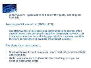 • Longer quotes - space above and below the quote, indent quote
from left.
According to Solomon et. al. (2006, p.177):
The effectiveness of celebrities as communications sources often
depends upon their perceived credibility. Consumers may not trust
a celebrity’s motives for endorsing a product or they may question
the star’s competence to evaluate the product’s claims.
Therefore, it can be assumed ...
• Don’t waste word count on quotes - more marks if you demonstrate
understanding.
• Useful when you need to show the exact wording, or if you are
going to discuss the quote.
 