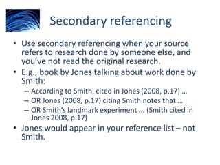 Secondary referencing
• Use secondary referencing when your source
refers to research done by someone else, and
you’ve not read the original research.
• E.g., book by Jones talking about work done by
Smith:
– According to Smith, cited in Jones (2008, p.17) …
– OR Jones (2008, p.17) citing Smith notes that …
– OR Smith’s landmark experiment ... (Smith cited in
Jones 2008, p.17)
• Jones would appear in your reference list – not
Smith.
 