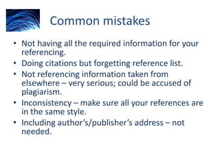 Common mistakes
• Not having all the required information for your
referencing.
• Doing citations but forgetting reference list.
• Not referencing information taken from
elsewhere – very serious; could be accused of
plagiarism.
• Inconsistency – make sure all your references are
in the same style.
• Including author’s/publisher’s address – not
needed.
 