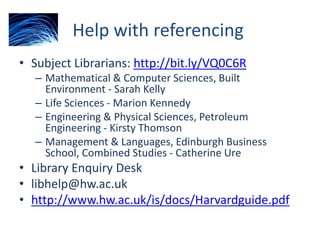 Help with referencing
• Subject Librarians: http://bit.ly/VQ0C6R
– Mathematical & Computer Sciences, Built
Environment - Sarah Kelly
– Life Sciences - Marion Kennedy
– Engineering & Physical Sciences, Petroleum
Engineering - Kirsty Thomson
– Management & Languages, Edinburgh Business
School, Combined Studies - Catherine Ure
• Library Enquiry Desk
• libhelp@hw.ac.uk
• http://www.hw.ac.uk/is/docs/Harvardguide.pdf
 