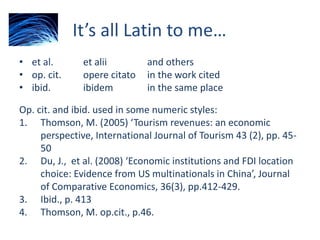 It’s all Latin to me…
• et al. et alii and others
• op. cit. opere citato in the work cited
• ibid. ibidem in the same place
Op. cit. and ibid. used in some numeric styles:
1. Thomson, M. (2005) ‘Tourism revenues: an economic
perspective, International Journal of Tourism 43 (2), pp. 45-
50
2. Du, J., et al. (2008) ‘Economic institutions and FDI location
choice: Evidence from US multinationals in China’, Journal
of Comparative Economics, 36(3), pp.412-429.
3. Ibid., p. 413
4. Thomson, M. op.cit., p.46.
 