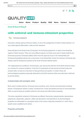 2019/5/7 with antiviral and immune-stimulant properties - Blog - Quality Herb Extract and Tinctures Making Simple Process
http://www.qualityherb.net/product/Echinacea-polyphenols.html 1/4
Home About Product Quality R&D News Careers Contact
Home > News > Blog >
with antiviral and immune-stimulant properties
Tag： Echinacea polyphenol
Echinacea, already used by American Indians, is one of the protagonists of modern herbal medicine: it is
very useful against inflammation, colds and skin abrasions
Perennial plant of the family of the Compositae, the Echinacea polyphenol, is native to the temperate
regions of North America. There are many different species, but those most used in herbal medicine are
Echinacea purpurae, Echinacea pallida (which have the approval of use in the medical field) and
Echinacea Angustifolia (whose use is only proven in the herbal field). Known for centuries, Echinacea was
already used for therapeutic purposes by the South American Dakota Indians.
The magical plant par excellence, the Echinacea, was used by the shamans of the North American tribes,
as a remedy for numerous problems. In the form of compresses to heal wounds and treat snake and
scorpion bites, but also as a decoction to heal gonorrhea and syphilis. In modern times, the
pharmacological properties empirically attributed by the North American tribes have also been confirmed
by clinical studies.
A phytocomplex with synergistic action
Much used in herbal medicine, Echinacea uses everything: roots, rhizome and aerial parts (including
leaves). Its therapeutic activity is varied. It protects from viruses and bacteria and has an immunostimulant
effect, as well as being an excellent antitumor and having anti-inflammatory properties.
The active ingredients contained in Echinacea are different: flavonoids, polysaccharides, glycoproteins,
polyphenols, alkylamides, polyenes, caffeic acid derivatives, and essential oil. Its pharmacological
properties are attributable to a synergistic action of the various molecules contained in it, which have a
specific action amplified by the others.
Properties and benefits
Search
 