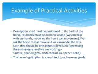 Example of Practical Activities


Description: child must be positioned to the back of the
horse. His hands must be on hor...