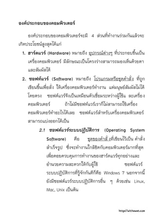 องคประกอบของคอมพิวเตอร
     องคประกอบของคอมพิวเตอรจะมี 4 สวนที่ทํางานรวมกันแลวจะ
เกิดประโยชนสูงสุดไดแก
  1. ฮารดแวร (Hardware) หมายถึง อุปกรณตางๆ ที่ประกอบขึ้นเปน
     เครื่องคอมพิวเตอร มีลักษณะเปนโครงรางสามารถมองเห็นดวยตา
     และสัมผัสได
  2. ซอฟทแวร (Software) หมายถึง โปรแกรมหรือชุดคําสั่ ง ที่ถูก
     เขียนขึ้นเพื่อสั่ ง ใหเครื่องคอมพิวเตอรทํางาน แตมนุษยสัมผัสไมได
     โดยตรง ซอฟตแวรจึงเปนเหมือนตัวเชื่อมระหวางผูใชแ ละเครื่อ ง
     คอมพิวเตอร              ถาไมมีซอฟทแวรเราก็ไมสามารถใชเครื่อง
     คอมพิวเตอรทําอะไรไดเลย ซอฟต แวรสําหรับเครื่องคอมพิวเตอร
     สามารถแบงออกไดเปน
            2.1 ซอฟตแวรระบบปฏิบัติการ (Operating System
                  Software) คือ ชุดของคําสั่ งที่เขียนไวเปน คําสั่ ง
                  สําเร็จรูป ซึ่งจะทํางานใกลชิดกับคอมพิวเตอรมากที่สุด
                  เพื่อคอยควบคุมการทํางานของฮารดแวรทุกอยางและ
                  อํานวยความสะดวกใหกับผูใช                 ซอฟตแวร
                  ระบบปฏิบัติการที่รูจักกันดีก็คือ Windows 7 นอกจากนี้
                  ยังมีซอฟตแวรระบบปฏิบัติการอื่น ๆ ดวยเชน Linux,
                  Mac, Unix เปนตน


                                                          http://withawat.com
 