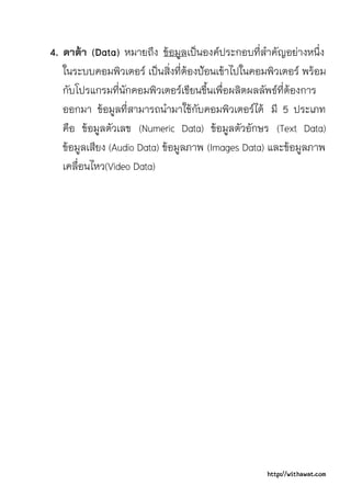 4. ดาตา (Data) หมายถึง ขอมูลเปนองคประกอบที่สําคัญอยางหนึ่ง
   ในระบบคอมพิวเตอร เปนสิ่งที่ตองปอนเขาไปในคอมพิวเตอร พรอม
   กับโปรแกรมที่นักคอมพิวเตอรเขียนขึ้นเพื่อผลิตผลลัพธที่ตองการ
   ออกมา ขอมูลที่สามารถนํามาใชกับคอมพิวเตอรได มี 5 ประเภท
   คือ ขอมูลตัวเลข (Numeric Data) ขอมูลตัวอักษร (Text Data)
   ขอมูลเสียง (Audio Data) ขอมูลภาพ (Images Data) และขอมูลภาพ
   เคลื่อนไหว(Video Data)




                                                   http://withawat.com
 