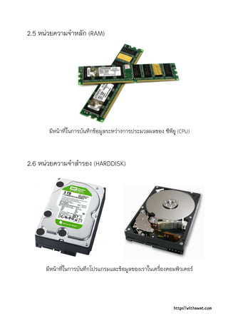 2.5 หนวยความจําหลัก (RAM)




       มีหนาที่ในการบันทึกขอมูลระหวางการประมวลผลของ ซีพียู (CPU)



2.6 หนวยความจําสํารอง (HARDDISK)




      มีหนาที่ในการบันทึกโปรแกรมและขอมูลของเราในเครื่องคอมพิวเตอร




                                                            http://withawat.com
 