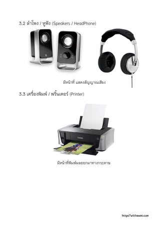 3.2 ลําโพง / หูฟง (Speakers / HeadPhone)




                          มีหนาที่ แสดงสัญญาณเสียง

3.3 เครื่องพิมพ / พริ้นเตอร (Printer)




                      มีหนาที่พิมพผลออกมาทางกระดาษ




                                                       http://withawat.com
 