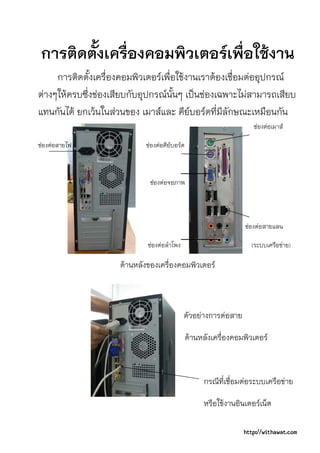 การติดตั้งเครื่องคอมพิวเตอรเพื่อใชงาน
     การติดตั้งเครื่องคอมพิวเตอรเพื่อใชงานเราตองเชื่อมตออุปกรณ
ตางๆใหครบซึ่งชองเสียบกับอุปกรณนั้นๆ เปนชองเฉพาะไมสามารถเสียบ
แทนกันได ยกเวนในสวนของ เมาสและ คียบอรดที่มีลักษณะเหมือนกัน
                                                                    ชองตอเมาส

ชองตอสายไฟ                ชองตอคียบอรด



                              ชองตอจอภาพ




                                                                 ชองตอสายแลน

                             ชองตอลําโพง                         (ระบบเครือขาย)

                     ดานหลังของเครื่องคอมพิวเตอร



                                             ตัวอยางการตอสาย

                                               ดานหลังเครื่องคอมพิวเตอร



                                                    กรณีที่เชื่อมตอระบบเครือขาย

                                                    หรือใชงานอินเตอรเน็ต

                                                                 http://withawat.com
 