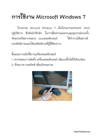 การใชงาน Microsoft Windows 7
     โปรแกรม Microsoft Windows 7 เปนโปรแกรมประเภท ระบบ
ปฏิบัติการ ซึ่งมีหนาที่หลัก ในการสื่อสารและควบคุมอุปกรณรวมทั้ง
จัดสรรทรัพยากรของร ะบบคอมพิวเตอร             ใหทํางานไดอยางมี
ประสิทธิภาพและไดผลลัพธตามที่ผูใชตองการ

ขั้นตอนการเปดใชงานเครื่องคอมพิวเตอร
1. ตรวจสอบการติดตัง เครื่องคอมพิวเตอร เสียบปลักไฟใหเรียบรอย
                    ้                          ๊
2. ที่จอภาพ กดสวิทซ เพื่อเปดจอภาพ




                                                    http://withawat.com
 