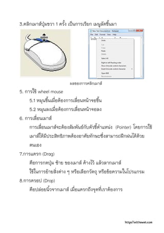 3.คลิกเมาสปุมขวา 1 ครัง เปนการเรียก เมนูลัดขึ้นมา
                        ้




                          ผลของการคลิกเมาส
5. การใช wheel mouse
     5.1 หมุนขึ้นเมื่อตองการเลื่อนหนาจอขึ้น
     5.2 หมุนลงเมื่อตองการเลื่อนหนาจอลง
6. การเลื่อนเมาส
     การเลื่อนเมาสจะตองสัมพันธกับตัวชี้ตําแหนง (Pointer) โดยการใช
     เมาสใหมีประสิทธิภาพตองอาศัยทักษะซึ่งสามารถฝกฝนไดดวย
     ตนเอง
7.การแดรก (Drag)
     คือการกดปุม ซาย ของเมาส คางไว แลวลากเมาส
     ใชในการยายสิ่งตาง ๆ หรือเลือกวัตถุ หรือขอความในโปรแกรม
8.การดรอป (Drop)
     คือปลอยนิ้วจากเมาส เมื่อแดรกถึงจุดที่เราตองการ



                                                       http://withawat.com
 