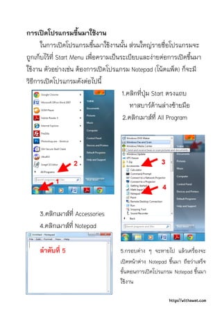การเปดโปรแกรมขึ้นมาใชงาน
      ในการเปดโปรแกรมขึ้นมาใชงานนั้น สวนใหญรายชื่อโปรแกรมจะ
ถูกเก็บไวที่ Start Menu เพื่อความเปนระเบียบและงายตอการเปดขึ้นมา
ใชงาน ตัวอยางเชน ตองการเปดโปรแกรม Notepad (โนตแพ็ด) ก็จะมี
วิธีการเปดโปรแกรมดังตอไปนี้
                                       1.คลิกที่ปุม Start ตรงแถบ
                                          ทาสบารดานลางซายมือ
                                       2.คลิกเมาสที่ All Program




     3.คลิกเมาสที่ Accessories
     4.คลิกเมาสที่ Notepad

     ลําดับที่ 5                    5.กรอบตาง ๆ จะหายไป แลวเครื่องจะ
                                    เปดหนาตาง Notepad ขึ้นมา ถือวาเสร็จ
                                    ขั้นตอนการเปดโปรแกรม Notepad ขึ้นมา
                                    ใชงาน

                                                          http://withawat.com
 