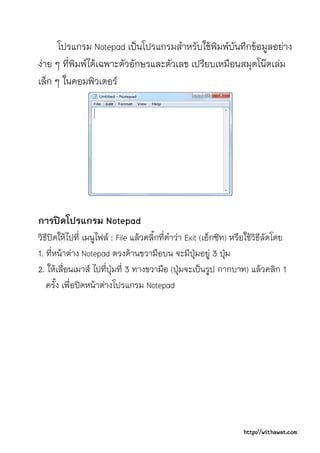 โปรแกรม Notepad เปนโปรแกรมสําหรับใชพิมพบันทึกขอมูลอยาง
งาย ๆ ที่พิมพไดเฉพาะตัวอักษรและตัวเลข เปรียบเหมือนสมุดโนตเลม
เล็ก ๆ ในคอมพิวเตอร




การปดโปรแกรม Notepad
วิธีปดใหไปที่ เมนูไฟล : File แลวคลิ้กที่คําวา Exit (เอ็กซิท) หรือใชวิธีลัดโดย
1. ที่หนาตาง Notepad ตรงดานขวามือบน จะมีปุมอยู 3 ปุม
2. ใหเลื่อนเมาส ไปที่ปุมที่ 3 ทางขวามือ (ปุมจะเปนรูป กากบาท) แลวคลิก 1
   ครั้ง เพื่อปดหนาตางโปรแกรม Notepad




                                                                    http://withawat.com
 