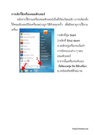 การเลิกใชเครื่องคอมพิวเตอร
      หลังจากใชงานเครื่องคอมพิวเตอรเปนที่เรียบรอยแลว เราจะตองสั่ ง
ใหคอมพิวเตอรปดเครื่องอยางถูก วิธีดวยทุกครั้ ง เพื่อยืดอายุการใชงาน
เครื่อง
                                           1.คลิกที่ปุม Start
                                           2.คลิกที่ Shut down
                                           4.รอสักครูเครื่องจะเริ่มทํา
                                           การปดระบบตาง ๆ ของ
                                           คอมพิวเตอร
                                           5.จากนั้นเครื่องจะดับเอง
                                           (ไมตองกดปุม ปด ที่ตัวเครื่อง)
                                           6.กดปดสวิทซที่จอภาพ




                                                           http://withawat.com
 