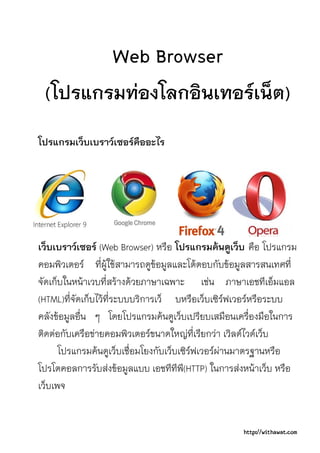 Web Browser
 (โปรแกรมทองโลกอินเทอรเน็ต)
โปรแกรมเว็บเบราวเซอรคืออะไร




เว็บเบราวเซอร (Web Browser) หรือ โปรแกรมคนดูเว็บ คือ โปรแกรม
คอมพิวเตอร ที่ผูใชสามารถดูขอมูลและโตตอบกับขอมูลสารสนเทศที่
จัดเก็บในหนาเวบที่สรางดวยภาษาเฉพาะ เชน ภาษาเอชทีเอ็มแอล
(HTML)ที่จัดเก็บไวที่ระบบบริการเว็ บหรือเว็บเซิรฟเวอรหรือระบบ
คลังขอมูลอื่น ๆ โดยโปรแกรมคนดูเว็บเปรียบเสมือนเครื่องมือในการ
ติดตอกับเครือขายคอมพิวเตอรขนาดใหญที่เรียกวา เวิลดไวดเว็บ
      โปรแกรมคนดูเว็บเชื่อมโยงกับเว็บเซิรฟเวอรผานมาตรฐานหรือ
โปรโตคอลการรับสงขอมูลแบบ เอชทีทีพ(ี HTTP) ในการสงหนาเว็บ หรือ
เว็บเพจ


                                                   http://withawat.com
 