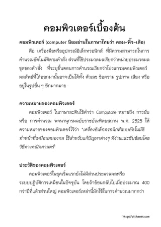 คอมพิวเตอรเบื้องตน
คอมพิวเตอร (computer นิยมอานในภาษาไทยวา คอม-พิ้ว-เตอ)
      คือ เครื่องมือหรืออุปกรณอิเล็กทรอนิกส ที่มีความสามารถในการ
คํานวณอัตโนมัติตามคําสั่ง สวนที่ใชประมวลผลเรียกวาหนวยประมวลผล
ชุดของคํา สั่ง ที่ระบุขั้ นตอนการคํานวณเรียกวาโปรแกรมคอมพิวเตอร
ผลลัพธที่ไดออกมานั้นอาจเปนไดทั้ง ตัวเลข ขอความ รูปภาพ เสียง หรือ
อยูในรูปอื่น ๆ อีกมากมาย

ความหมายของคอมพิวเตอร
      คอมพิวเตอร ในภาษาละตินใชคําวา Computare หมายถึง การนับ
หรือ การคํานวณ พจนานุกรมฉบับราชบัณฑิตยสถาน พ.ศ. 2525 ให
ความหมายของคอมพิวเตอรไววา "เครื่องอิเล็กทรอนิกสแบบอัตโนมัติ
ทําหนาทีเหมือนสมองกล ใชสําหรับแกปญหาตางๆ ทีงายและซับซอนโดย
         ่
วิธีทางคณิตศาสตร"

ประวัติของคอมพิวเตอร
     คอมพิวเตอรในยุคเริ่มแรกยังไมมีสวนประมวลผลหรือ
ระบบปฏิบัติการเหมือนในปจจุบัน โดยถายอนกลับไปเมื่อประมาณ 400
กวาปที่แลวสวนใหญ คอมพิวเตอรเหลานี้มักใชในการคํานวณมากกวา


                                                      http://withawat.com
 