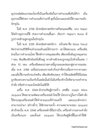 อุปกรณชนิดแรกของโลกที่เปนเครื่องมือในการคํานวณซึ่งถือไดวา เปน
อุปกรณใชชวยก ารคํานวณที่เกาแกที่ สุดในโลกและคงยังใชงานมาจนถึง
ปจจุบัน
       ในป พ.ศ. 2158 นักคณิตศาสตรชาวสก็อตแลนดชื่อ John Napier
ไดสรางอุปกรณใช ชวยการคํานวณขึ้นมา เรียกวา Napier's Bones มี
รูปรางคลายสูตรคูณในปจจุบัน
       ในป พ.ศ. 2185 นักคณิตศาสตรชาว ฝรั่งเศส ชื่อ Blaise Pascal
คิดวานาจะมีวิธีที่จะคํานวณตัวเลขไดงายกวา เขาไดออกแบบ เครื่องมือ
ชวยในการคํานวณโดย ใชหลักการหมุนของฟน เฟองหนึ่งอันถูกหมุนครบ
1 รอบ ฟนเฟองอีกอันหนึ่งซึ่งอยู ทางดานซายจะถูกหมุนไปดวยในเศษ 1
สวน 10 รอบ เครื่องมือของปาสคาลนี้ถูกเผยแพรออกสูสาธารณะชน
เมื่อ พ.ศ. 2188 แตไมประสบความสําเร็จเทาที่ควรเนื่องจากราคาแพง
และเมื่อใชงานจริงจะเกิดฟ น เฟองติดขัดบอยๆ ทําใหผลลัพธที่ไดไมคอย
ถูกตองตรงความเปนจริงในสมัยนั้นยังไมมีเครื่องจักรใดที่สามารถทําตาม
คําสั่ง หรือทํางานเองโดยอัตโนมัติได
       แตใน พ.ศ. 2344 นักประดิษฐชาวฝรั่ ง เศสชื่อ Joseph Marie
Jacquard ไดพยายามพัฒนาเครื่องทอผาโดยใช บัตรเจาะรูในการใสคํา สั่ง
ใหควบคุมเครื่องทอผาใหทําตามแบบที่กําหนดไว         และแบบดังกลาว
สามารถนํามา สรางซ้ําๆ ไดอีกหลายครั้ง ความพยายามของ Jacquard
สําเร็จลงใน พ.ศ. 2348 เครื่องทอผานี้ถือวาเปน เครื่องทํางานตามคําสั่ง
เปนเครื่องแรก และตั้งแต Jacquard ไดประดิษฐสิ่งนี้ขึ้นมาทําใหมี

                                                         http://withawat.com
 
