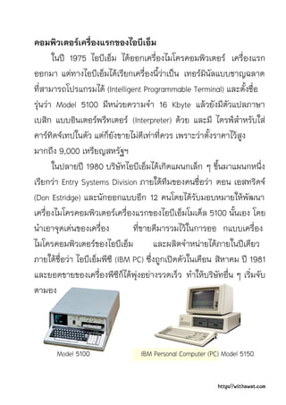 คอมพิวเตอรเครื่องแรกของไอบีเอ็ม
       ในป 1975 ไอบีเอ็ม ไดออกเครื่องไมโครคอมพิวเตอร เครื่องแรก
ออกมา แตทางไอบีเอ็มไดเรียกเครื่องนี้วาเปน เทอรมินัลแบบชาญฉลาด
ที่สามารถโปรแกรมได (Intelligent Programmable Terminal) และตั้งชื่อ
รุนวา Model 5100 มีหนวยความจํา 16 Kbyte แลวยังมีตัวแปลภาษา
เบสิก แบบอินเตอรพรีทเตอร (Interpreter) ดวย และมี ไดรฟสําหรับใส
คารทิดจเทปในตัว แตก็ยังขายไมดีเทาที่ควร เพราะวาตั้งราคาไวสูง
มากถึง 9,000 เหรียญสหรัฐฯ
       ในปลายป 1980 บริษัทไอบีเอ็มไดเกิดแผนกเล็ก ๆ ขึ้นมาแผนกหนึ่ง
เรียกวา Entry Systems Division ภายใตทีมของคนชื่อวา ดอน เอสทริดจ
(Don Estridge) และนักออกแบบอีก 12 คนโดยไดรับมอบหมายใหพัฒนา
เครื่องไมโครคอมพิวเตอรเครื่องแรกของไอบีเอ็มโมเด็ล 5100 นั้นเอง โดย
นําเอาจุดเดนของเครื่อง         ที่ขายดีมารวมไวในการออ กแบบเครื่อง
ไมโครคอมพิวเตอรของไอบีเอ็ม            และผลิตจําหนายไดภายในปเดียว
ภายใตชื่อวา ไอบีเอ็มพีซี (IBM PC) ซึ่งถูกเปดตัวในเดือน สิหาคม ป 1981
และยอดขายของเครื่องพีซีก็ไดพุงอยางรวดเร็ว ทําใหบริษัทอื่น ๆ เริ่มจับ
ตามอง




       Model 5100                IBM Personal Computer (PC) Model 5150


                                                          http://withawat.com
 