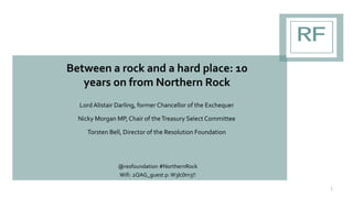 Between a rock and a hard place: 10
years on from Northern Rock
Lord Alistair Darling, former Chancellor of the Exchequer
Nicky Morgan MP, Chair of theTreasury Select Committee
Torsten Bell, Director of the Resolution Foundation
@resfoundation #NorthernRock
Wifi: 2QAG_guest p: W3lc0m3!!
1
 