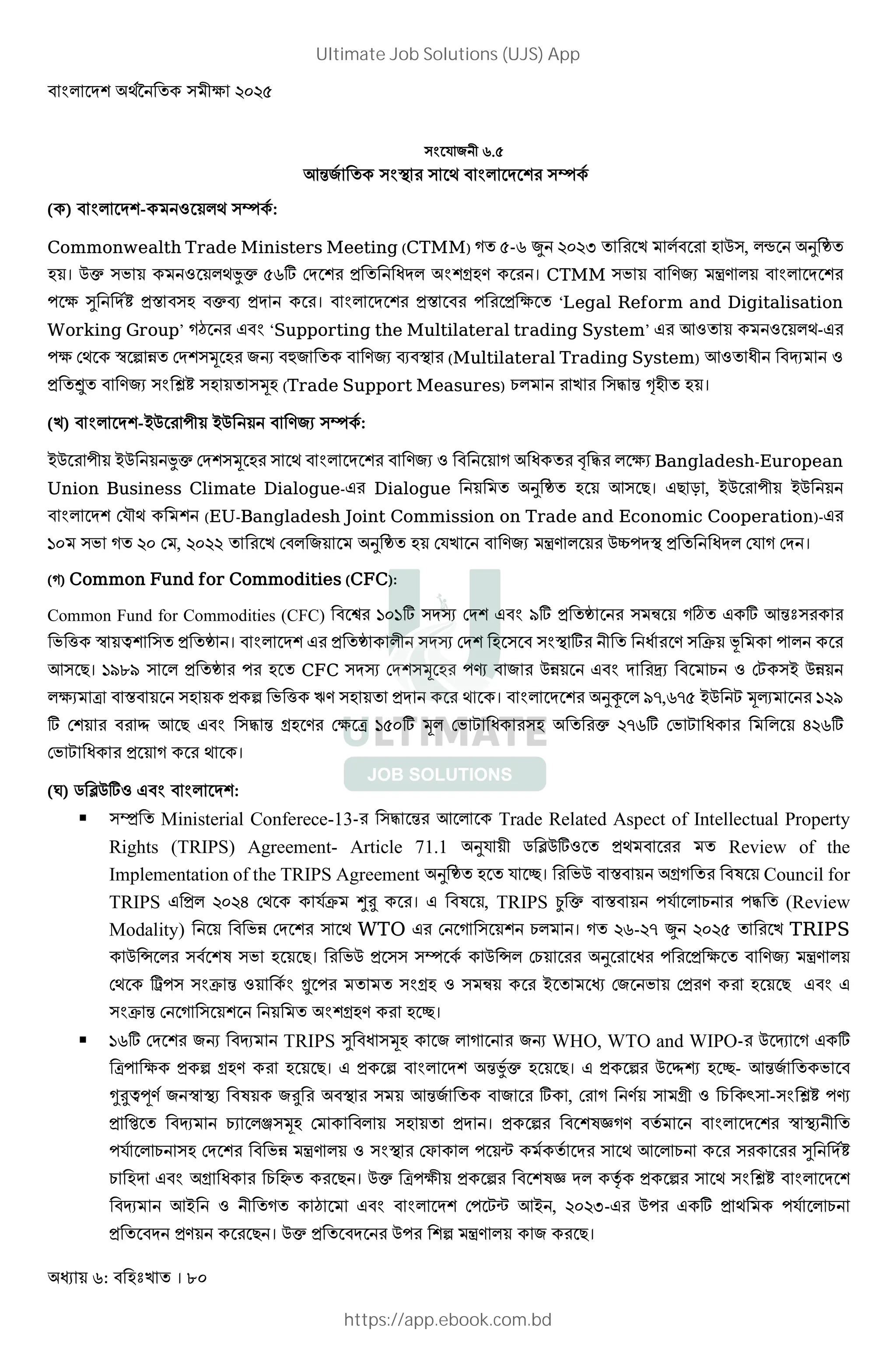 : । 80
) R 2 r.(
74 8 ) O ) ; * M @ )› 8
( ) * M@- : *; )› 8:
Commonwealth Trade Ministers Meeting (CTMM) (-r S %&%, *8 0), *• d
। 0c ) : *;Jc (r] DM @ M* @Y । CTMM ) À * * M @
3 ¹ M8» X ) cP M । * M @ X 3 ‘Legal Reform and Digitalisation
Working Group’ ¡ ‘Supporting the Multilateral trading System’ 7: : *;-
3 D; ™ ƒ 1 DM@)Š G l P O (Multilateral Trading System) 7: 2 H :
¨ ) Ù» ) )Š (Trade Support Measures) E* )" 4 Œ 2 ।
( ) * M@-B0 2 B0 )› 8:
B0 2 B0 Jc DM@)Š ) ; * M @ : ! " * 3 Bangladesh-European
Union Business Climate Dialogue- Dialogue d 7) । T , B0 2 B0
* M@ DR~; @ (EU-Bangladesh Joint Commission on Trade and Economic Cooperation)-
'& ) %& D , %&%% D * d DR À * 0“ MO M* DR DM ।
( ) Common Fund for Commodities (CFC):
Common Fund for Commodities (CFC) '&'] )MI DM@ t] ) þ ø ] 74 )
h ™ £@ ) । * M@ *2 )MI DM@ ) ) O ] 2 8 ) C ž *
7) । 'tut ) * CFC )MI DM@)Š j 01 M V E : D )B 01
*3 [ X ) ƒ h ’ ) M ; । * M @ dú * t},r}( B0  Š‹ '%t
] D@ 7 )" 4 Y D3 [ '(&] Š* D  ) c %}r] D  * /%r]
D  ; ।
(=) . Þ0]: * M@:
 )Ô Ministerial Conferece-13- )" 4 7 * Trade Related Aspect of Intellectual Property
Rights (TRIPS) Agreement- Article 71.1 dR 2 . Þ0]: ; Review of the
Implementation of the TRIPS Agreement d R #। 0 X Y Council for
TRIPS * %&%/ D; R8C >? । , TRIPS ¿ c X R8 * E " (Review
Modality) 1 DM @ ) ; WTO D ) @ E* । %r-%} S %&%( TRIPS
0 • * ) 8 @ ) । 0 )) )› 8 0 •* DE d 3 À *
D; - ) ) C 4 : 8 … ) Y : ) þ B D D
) C 4 D ) @ @Y #।
 'r] DM @ G H TRIPS ¹ )Š * G WHO, WTO and WIPO- 0 H ]
[ 3 ƒ Y । ƒ * M@ 4J8c । ƒ 0 à #- 74 8
a?£w 8 ™ O ? O ) 74 8 ] , D 8 ) Y2 : E ^) -) Ù» j
H E *Å)Š D * ) M । ƒ @ 8 * M @ ™ O 2
R8 * E ) DM @ 1 À * : ) O DF * Ã 8 8 M ) ; 7 * E ) ¹ M8»
E M Y E × । 0c [ 32 ƒ @ M* ‡8 ƒ ) ; ) Ù» * M @
H 7B : 2 ¡ * M@ D Ã 7B , %&%,- 0 ] ; R8 * E
M । 0c M 0 @ƒ À * ।
Ultimate Job Solutions (UJS) App
https://app.ebook.com.bd
 
